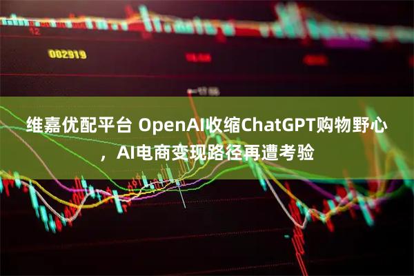维嘉优配平台 OpenAI收缩ChatGPT购物野心，AI电商变现路径再遭考验