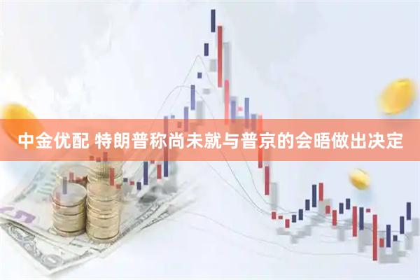 中金优配 特朗普称尚未就与普京的会晤做出决定