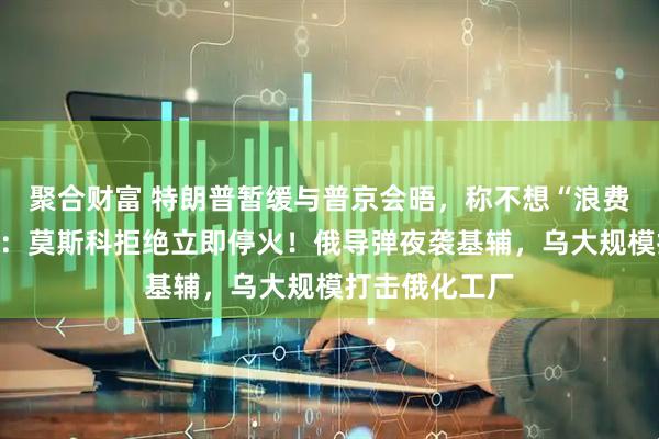 聚合财富 特朗普暂缓与普京会晤，称不想“浪费”时间！白宫：莫斯科拒绝立即停火！俄导弹夜袭基辅，乌大规模打击俄化工厂