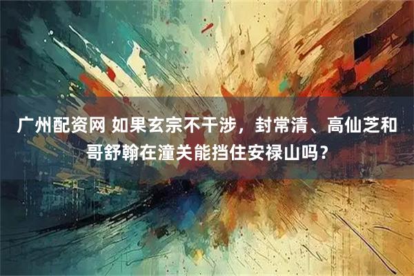 广州配资网 如果玄宗不干涉，封常清、高仙芝和哥舒翰在潼关能挡住安禄山吗？