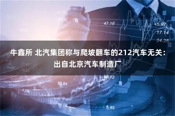 牛鑫所 北汽集团称与爬坡翻车的212汽车无关：出自北京汽车制造厂