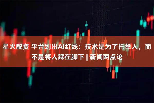 星火配资 平台划出AI红线：技术是为了托举人，而不是将人踩在脚下 | 新闻两点论