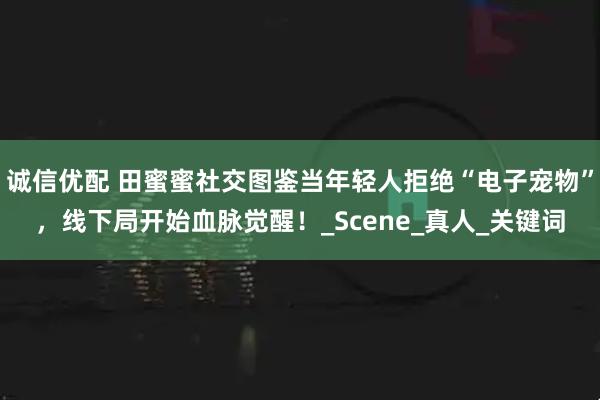 诚信优配 田蜜蜜社交图鉴当年轻人拒绝“电子宠物”,线下局开始血脉觉醒!_Scene_真人_关键词