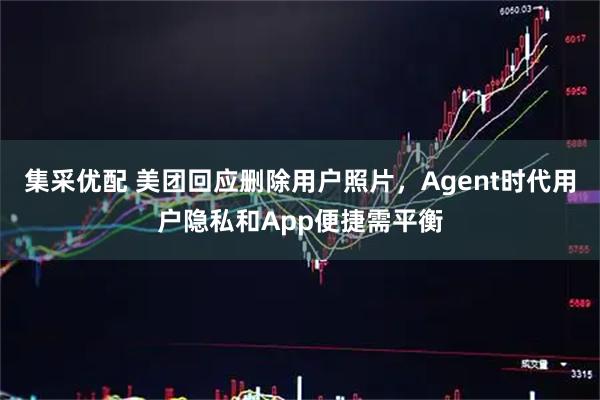 集采优配 美团回应删除用户照片，Agent时代用户隐私和App便捷需平衡