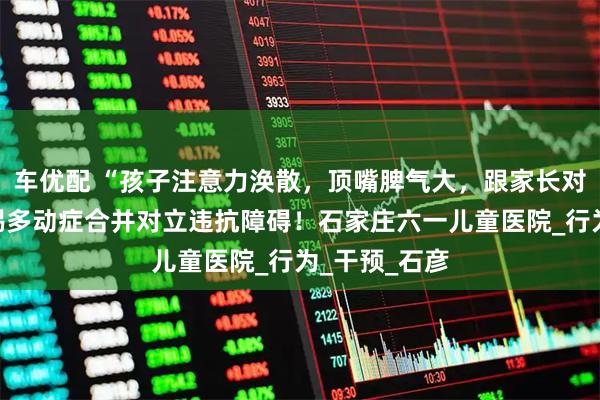 车优配 “孩子注意力涣散,顶嘴脾气大,跟家长对着干?”警惕多动症合并对立违抗障碍!石家庄六一儿童医院_行为_干预_石彦