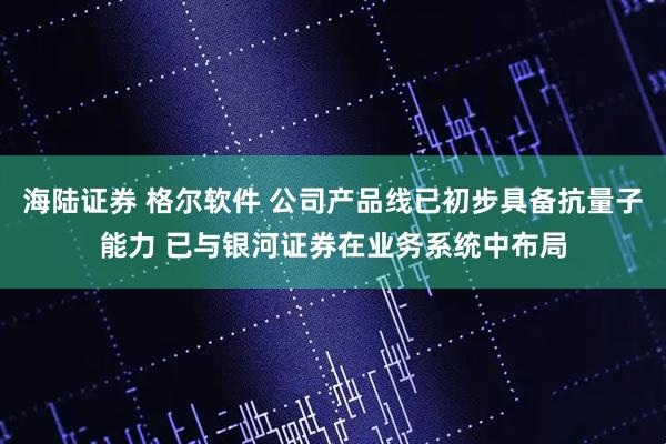 海陆证券 格尔软件 公司产品线已初步具备抗量子能力 已与银河证券在业务系统中布局