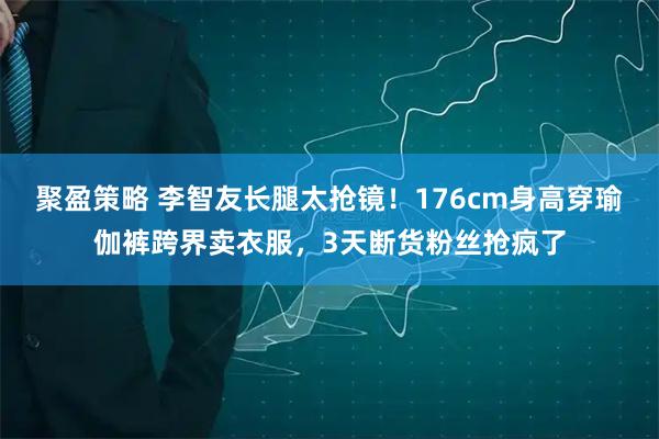 聚盈策略 李智友长腿太抢镜！176cm身高穿瑜伽裤跨界卖衣服，3天断货粉丝抢疯了