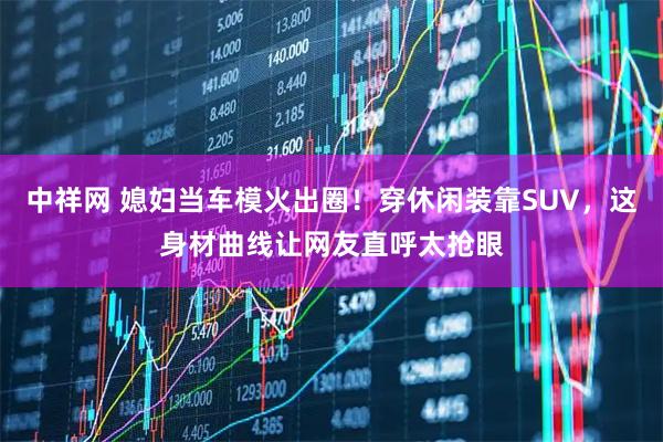 中祥网 媳妇当车模火出圈！穿休闲装靠SUV，这身材曲线让网友直呼太抢眼