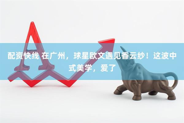配资快线 在广州，球星欧文遇见香云纱！这波中式美学，爱了