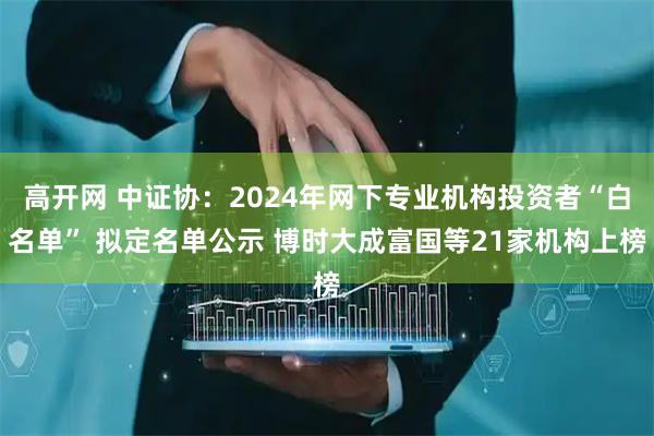 高开网 中证协：2024年网下专业机构投资者“白名单” 拟定名单公示 博时大成富国等21家机构上榜