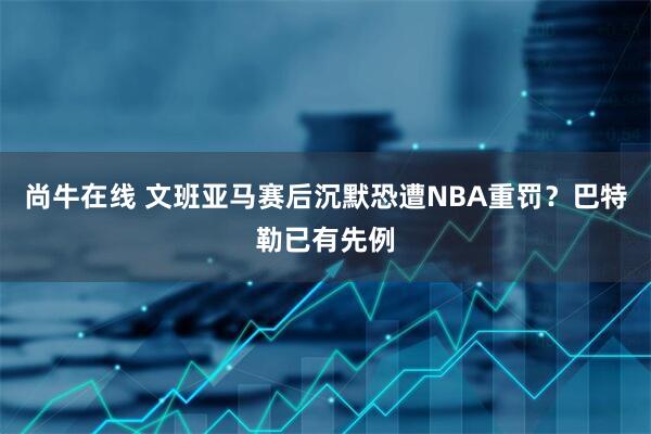 尚牛在线 文班亚马赛后沉默恐遭NBA重罚？巴特勒已有先例