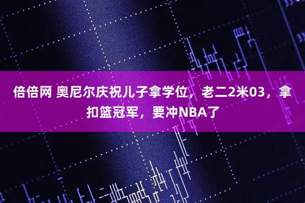 倍倍网 奥尼尔庆祝儿子拿学位，老二2米03，拿扣篮冠军，要冲NBA了