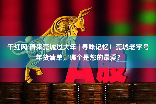 千红网 请来莞城过大年 | 寻味记忆！莞城老字号年货清单，哪个是您的最爱？