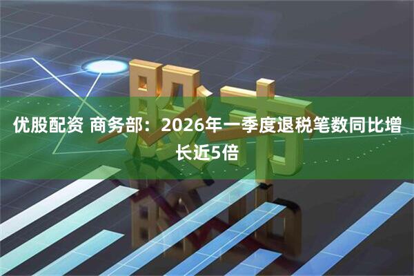 优股配资 商务部：2026年一季度退税笔数同比增长近5倍
