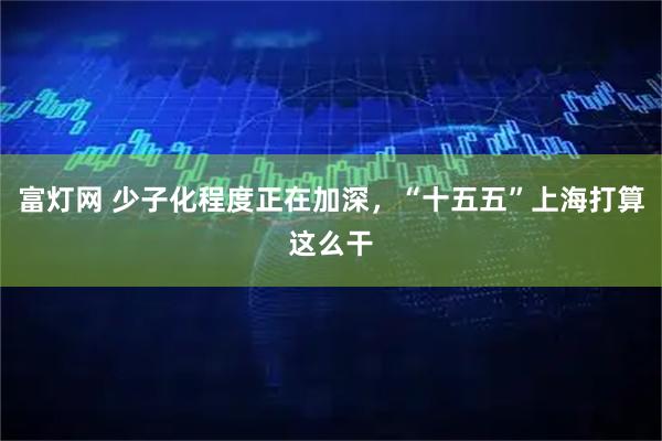 富灯网 少子化程度正在加深，“十五五”上海打算这么干