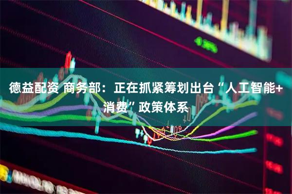 德益配资 商务部：正在抓紧筹划出台“人工智能+消费”政策体系