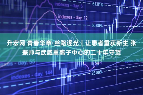 升宏网 青春华章·丝路逐光｜让患者重获新生 张振帅与武威重离子中心的二十年守望