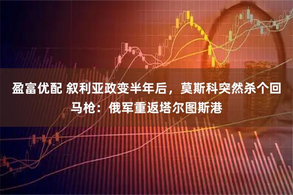 盈富优配 叙利亚政变半年后，莫斯科突然杀个回马枪：俄军重返塔尔图斯港