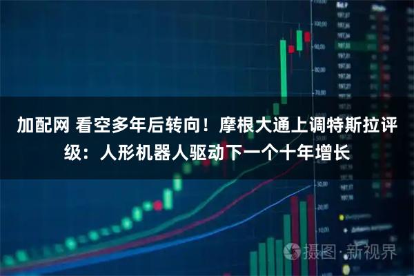 加配网 看空多年后转向！摩根大通上调特斯拉评级：人形机器人驱动下一个十年增长