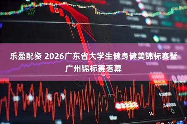乐盈配资 2026广东省大学生健身健美锦标赛暨广州锦标赛落幕
