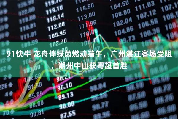 91快牛 龙舟伴绿茵燃动端午，广州湛江客场受阻，潮州中山获粤超首胜