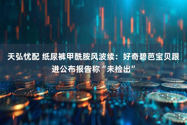 天弘忧配 纸尿裤甲酰胺风波续：好奇碧芭宝贝跟进公布报告称“未检出”