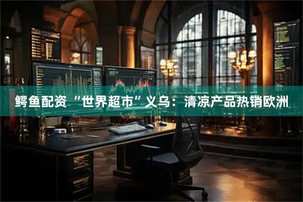 鳄鱼配资 “世界超市”义乌：清凉产品热销欧洲