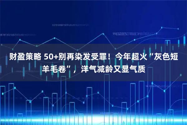 财盈策略 50+别再染发受罪！今年超火“灰色短羊毛卷”，洋气减龄又显气质