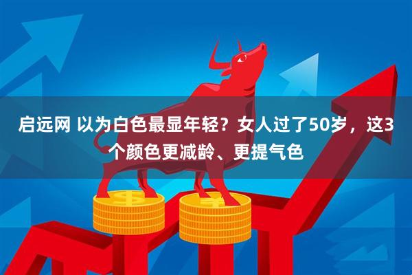 启远网 以为白色最显年轻？女人过了50岁，这3个颜色更减龄、更提气色