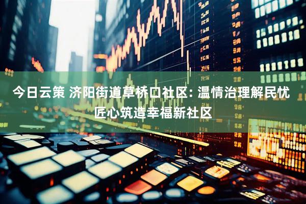 今日云策 济阳街道草桥口社区: 温情治理解民忧 匠心筑造幸福新社区