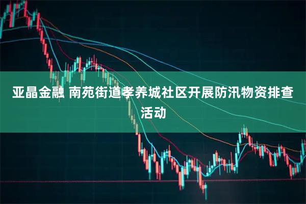 亚晶金融 南苑街道孝养城社区开展防汛物资排查活动