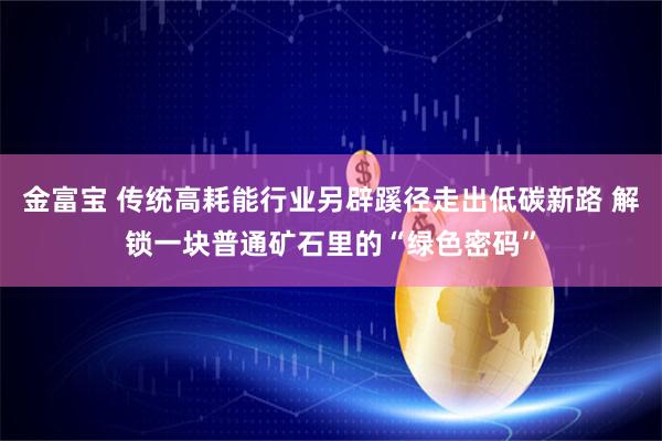 金富宝 传统高耗能行业另辟蹊径走出低碳新路 解锁一块普通矿石里的“绿色密码”