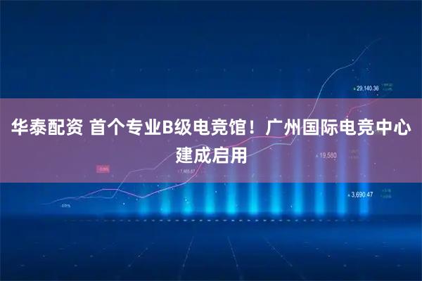华泰配资 首个专业B级电竞馆！广州国际电竞中心建成启用