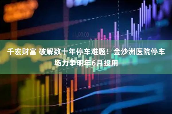 千宏财富 破解数十年停车难题！金沙洲医院停车场力争明年6月投用
