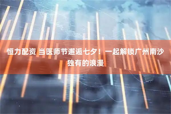 恒力配资 当医师节邂逅七夕！一起解锁广州南沙独有的浪漫