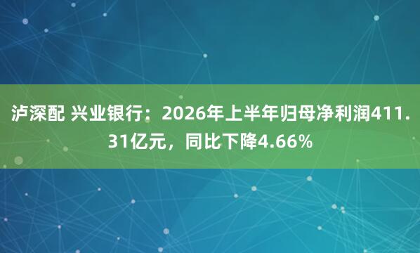 泸深配 兴业银行：2026年上半年归母净利润411.31亿元，同比下降4.66%