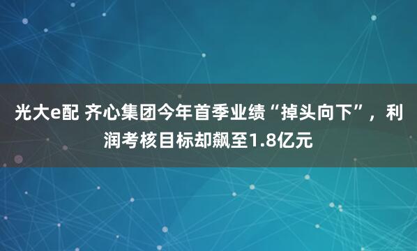 光大e配 齐心集团今年首季业绩“掉头向下”，利润考核目标却飙至1.8亿元